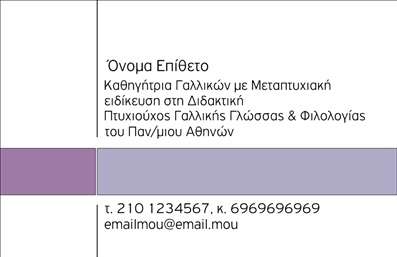    Η εκτύπωση μιας επαγγελματικής κάρτας για καθηγητές Γαλλικών    Αυτό το πρότυπο επαγγελματικής κάρτας προσφέρει ένα κομψό και επαγγελματικό στυλ που αντικατοπτρίζει τη σοβαρότητα και την εξειδίκευση ενός καθηγητή Γαλλικών. Η κάρτα χαρακτηρίζεται από ένα λιτό design με χρωματική παλέτα που κυριαρχείται από απαλούς τόνους μωβ και λευκού, προσδίδοντας ένα φιλικό και προσιτό αίσθημα.    Η χρήση καθαρών γραμμών και μιας ευανάγνωστης γραμματοσειράς εξασφαλίζει την άμεση προσέλκυση της προσοχής και υπογραμμίζει την εμπειρία του επαγγελματία στον τομέα της εκπαίδευσης. Η διάταξη του template είναι ευέλικτη και επιτρέπει την προσθήκη στοιχείων επικοινωνίας, όπως τηλέφωνα, email και λογότυπο, προσαρμοσμένα στις ανάγκες του χρήστη.    Η δυνατότητα εισαγωγής πληροφορικών στοιχείων επιτρέπει την ανάδειξη των υπηρεσιών διδασκαλίας, υπογραμμίζοντας την αξιοπιστία και τον επαγγελματισμό στην εκπαίδευση της γαλλικής γλώσσας. Αυτή η κάρτα προσφέρει μια ισχυρή πρώτη εντύπωση, βοηθώντας τον καθηγητή να προωθήσει τις υπηρεσίες του με σιγουριά και αμεσότητα.    Μπορείτε να κάνετε όποιες αλλαγές θέλετε μέσω του online σχεδιαστικού εργαλείου. 